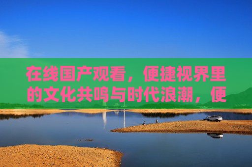在线国产观看,便捷视界里的文化共鸣与时代浪潮,便捷视界中的国产观看,文化共鸣与时代浪潮