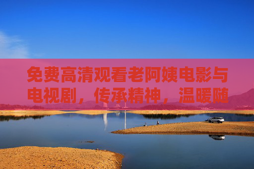 免费高清观看老阿姨电影与电视剧,传承精神,温暖随行,免费高清看老阿姨影视,传承精神,温暖随行