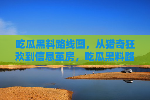 吃瓜黑料路线图，从猎奇狂欢到信息茧房，吃瓜黑料路线图，从猎奇狂欢到信息茧房