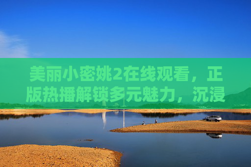 美丽小密姚2在线观看,正版热播解锁多元魅力,沉浸式体验引期待,美丽小密姚2正版热播在线观看 解锁多元魅力沉浸式体验引期待
