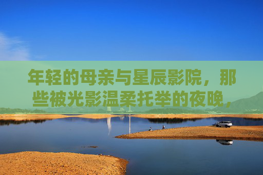 年轻的母亲与星辰影院，那些被光影温柔托举的夜晚，星辰影院，母亲与光影的温柔夜晚