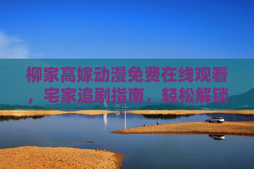 柳家高嫁动漫免费在线观看,宅家追剧指南,轻松解锁古风甜恋,柳家高嫁宅家追,免费在线解锁古风甜恋