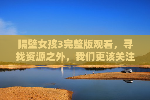 隔壁女孩3完整版观看,寻找资源之外,我们更该关注什么?隔壁女孩3,资源之外,我们更该关注什么?