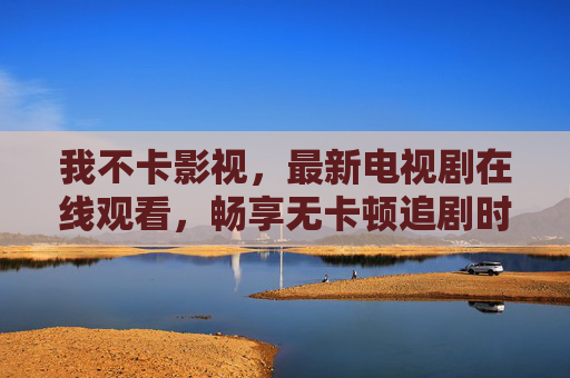 我不卡影视,最新电视剧在线观看,畅享无卡顿追剧时光,不卡影视,最新电视剧在线观看,畅享无卡顿追剧时光