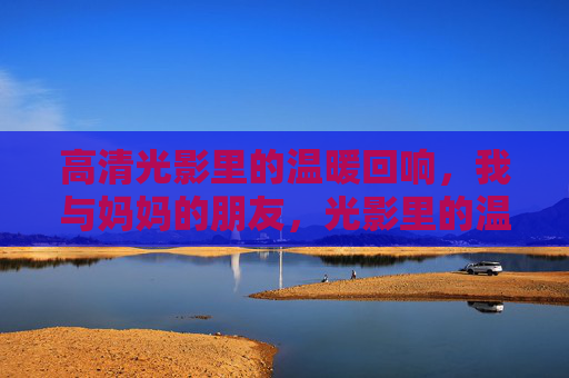 高清光影里的温暖回响,我与妈妈的朋友,光影里的温暖回响,我与妈妈的朋友