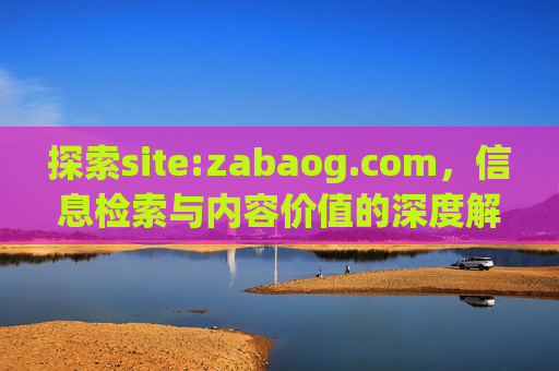 探索site:zabaog.com,信息检索与内容价值的深度解析,site:zabaog.com信息检索与内容价值深度解析
