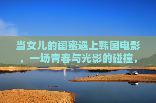 当女儿的闺蜜遇上韩国电影,一场青春与光影的碰撞,闺蜜遇韩国电影,青春与光影的碰撞