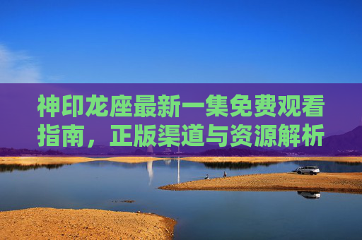 神印龙座最新一集免费观看指南，正版渠道与资源解析，安全追剧不踩坑，神印龙座最新一集免费观看指南，正版渠道解析与安全追剧攻略