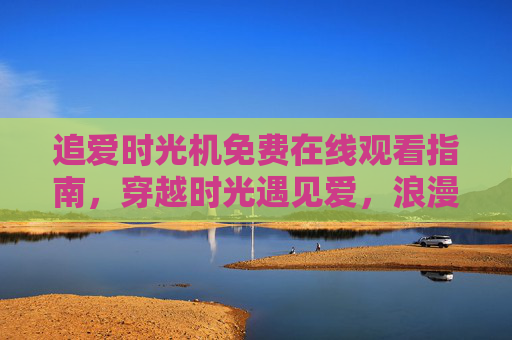 追爱时光机免费在线观看指南，穿越时光遇见爱，浪漫剧情一键解锁！追爱时光机免费观看指南，穿越时光一键解锁浪漫剧情