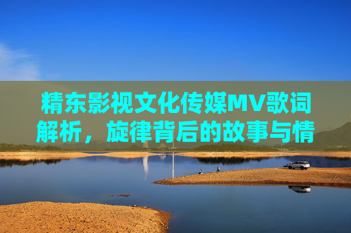 精东影视文化传媒MV歌词解析，旋律背后的故事与情感，精东影视文化传媒MV歌词与旋律解析，故事与情感