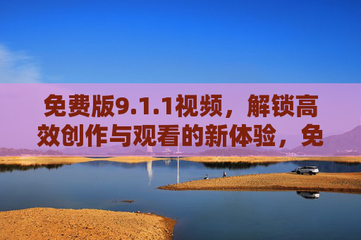 免费版9.1.1视频,解锁高效创作与观看的新体验,免费版9.1.1视频,解锁高效创作与观看新体验