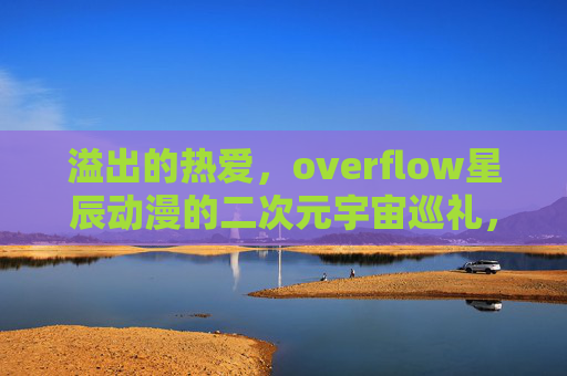 溢出的热爱,overflow星辰动漫的二次元宇宙巡礼,溢热星辰,二次元宇宙动漫巡礼