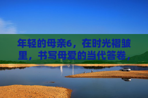 年轻的母亲6，在时光褶皱里，书写母爱的当代答卷，时光褶皱里的当代母爱答卷