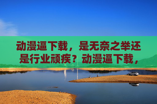 动漫逼下载,是无奈之举还是行业顽疾?动漫逼下载,用户无奈还是行业之殇?