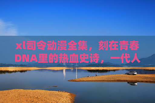 xl司令动漫全集，刻在青春DNA里的热血史诗，一代人的精神图腾，xl司令动漫全集，刻在青春DNA里的精神图腾史诗