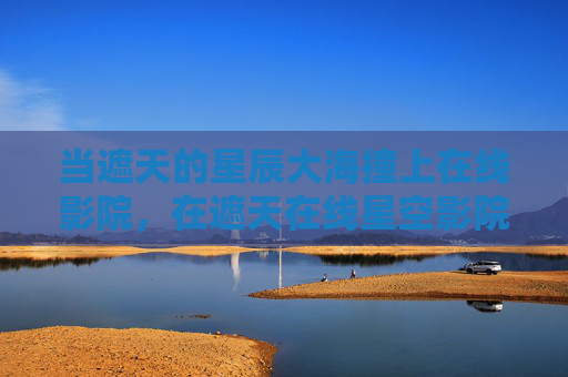 当遮天的星辰大海撞上在线影院,在遮天在线星空影院里,赴一场跨越万古的星河之约,遮天在线星空影院,赴一场跨越万古的星河之约