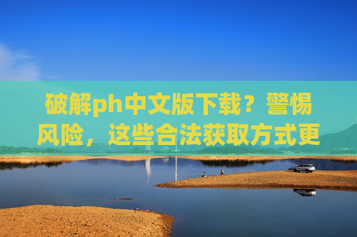破解ph中文版下载？警惕风险，这些合法获取方式更安心，ph中文版下载，警惕破解风险，合法获取更安心