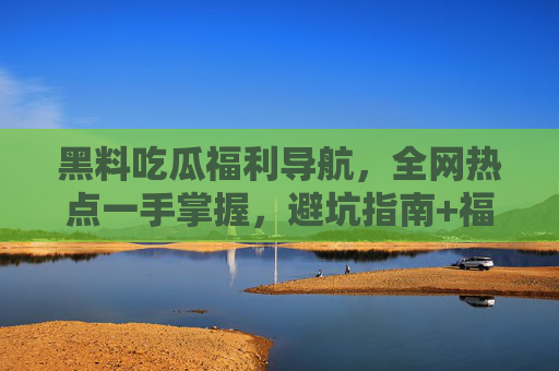黑料吃瓜福利导航,全网热点一手掌握,避坑指南+福利全汇总,黑料吃瓜福利导航,热点避坑+福利全汇总