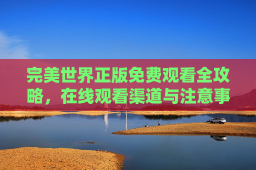 完美世界正版免费观看全攻略,在线观看渠道与注意事项,完美世界正版免费观看全攻略,在线渠道与注意事项详解