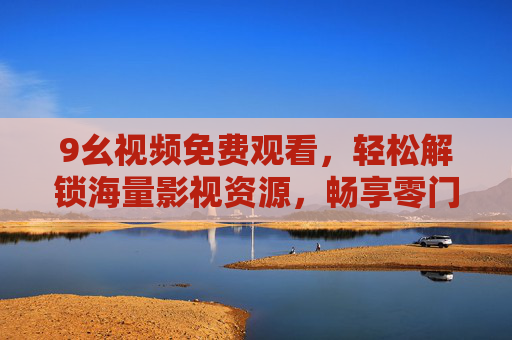 9幺视频免费观看,轻松解锁海量影视资源,畅享零门槛观影乐趣,9幺视频,免费海量影视,零门槛畅看