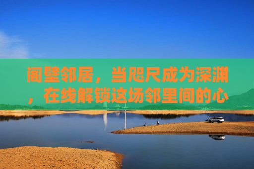 阁壁邻居,当咫尺成为深渊,在线解锁这场邻里间的心理博弈,咫尺邻居,深渊心理博弈