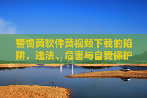 警惕黄软件黄视频下载的陷阱,违法、危害与自我保护,警惕黄软件黄视频下载陷阱,违法、危害与自我保护