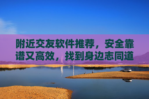 附近交友软件推荐,安全靠谱又高效,找到身边志同道合的朋友,附近交友软件推荐,安全靠谱又高效,找到身边志同道合友