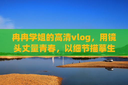 冉冉学姐的高清vlog,用镜头丈量青春,以细节描摹生活,冉冉学姐,镜头丈量青春,细节描摹生活