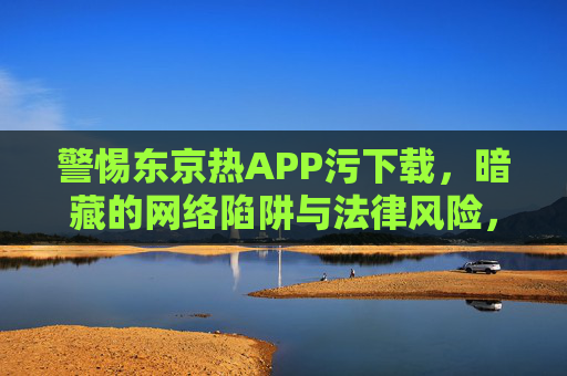 警惕东京热APP污下载,暗藏的网络陷阱与法律风险,警惕东京热APP污下载,网络陷阱与法律风险