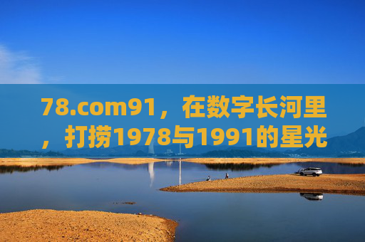 78.com91，在数字长河里，打捞1978与1991的星光，数字长河打捞1978与1991的星光