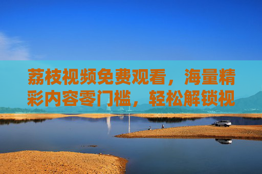 荔枝视频免费观看，海量精彩内容零门槛，轻松解锁视听新体验，荔枝视频免费看，海量内容零门槛，解锁视听新体验
