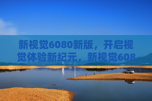 新视觉6080新版，开启视觉体验新纪元，新视觉6080新版开启视觉体验新纪元