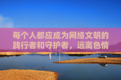 每个人都应成为网络文明的践行者和守护者,远离色情诱惑,培养健康的生活情趣,用阳光的心态拥抱积极向上的人生。让我们携手共建清朗网络空间,为社会的和谐稳定贡献力量,践行网络文明,守护清朗空间