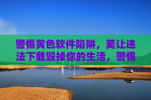 警惕黄色软件陷阱,莫让违法下载毁掉你的生活,警惕黄色软件陷阱,违法下载毁生活