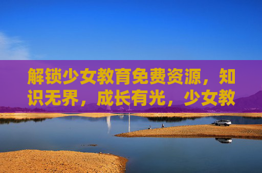 解锁少女教育免费资源，知识无界，成长有光，少女教育免费资源，知识无界，成长有光