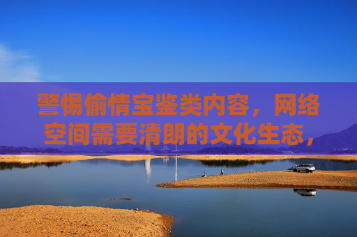 警惕偷情宝鉴类内容,网络空间需要清朗的文化生态,警惕偷情宝鉴类内容,守护网络清朗文化生态