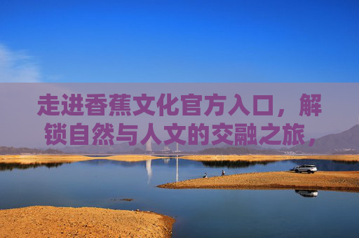 走进香蕉文化官方入口,解锁自然与人文的交融之旅,香蕉文化,自然与人文的交融之旅