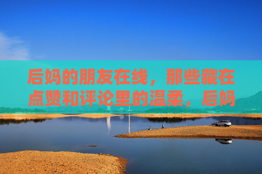 后妈的朋友在线,那些藏在点赞和评论里的温柔,后妈的朋友在线,点赞评论藏温柔