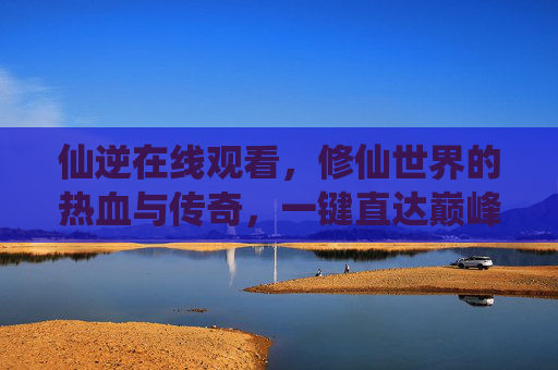 仙逆在线观看，修仙世界的热血与传奇，一键直达巅峰对决，仙逆，热血修仙传奇，巅峰对决在线