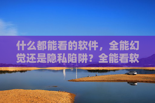 什么都能看的软件，全能幻觉还是隐私陷阱？全能看软件，幻觉还是隐私陷阱？