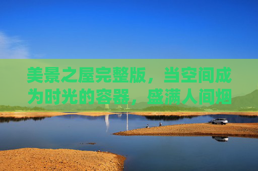 美景之屋完整版,当空间成为时光的容器,盛满人间烟火与诗意栖居,美景之屋,时光为器,盛满烟火与诗意