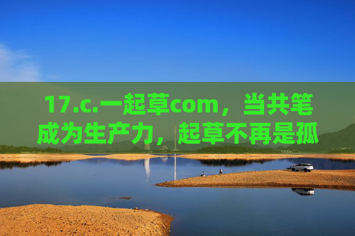 17.c.一起草com,当共笔成为生产力,起草不再是孤勇者的独行,共笔生产力,起草告别孤勇独行