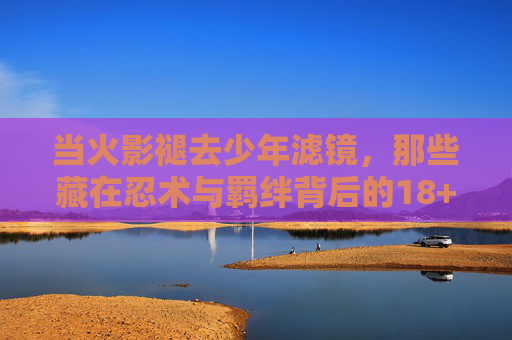 当火影褪去少年滤镜,那些藏在忍术与羁绊背后的18+底色,褪去少年滤镜,火影忍术与羁绊背后的18+底色