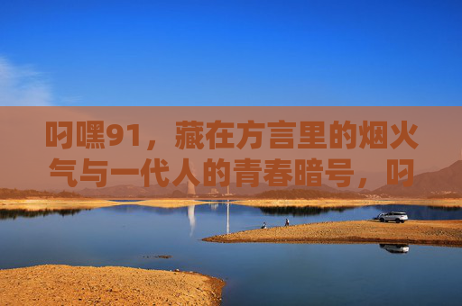 叼嘿91,藏在方言里的烟火气与一代人的青春暗号,叼嘿91,方言烟火里的青春暗号