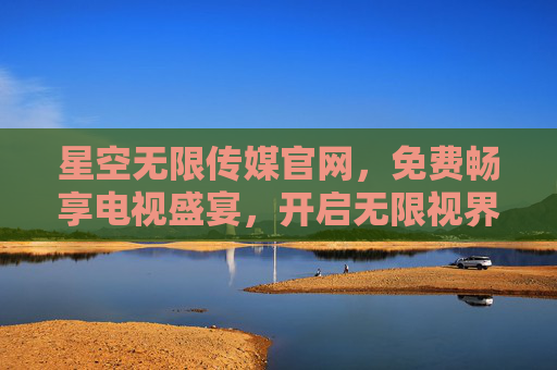 星空无限传媒官网,免费畅享电视盛宴,开启无限视界,星空无限传媒官网,免费畅享电视盛宴,开启无限视界