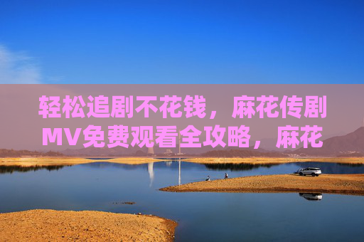 轻松追剧不花钱,麻花传剧MV免费观看全攻略,麻花传剧MV轻松免费观看全攻略