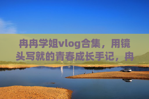 冉冉学姐vlog合集,用镜头写就的青春成长手记,冉冉学姐镜头下的青春成长手记