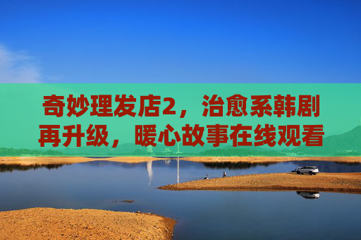 奇妙理发店2,治愈系韩剧再升级,暖心故事在线观看指南,奇妙理发店2,治愈系韩剧暖心再升级,在线观看指南