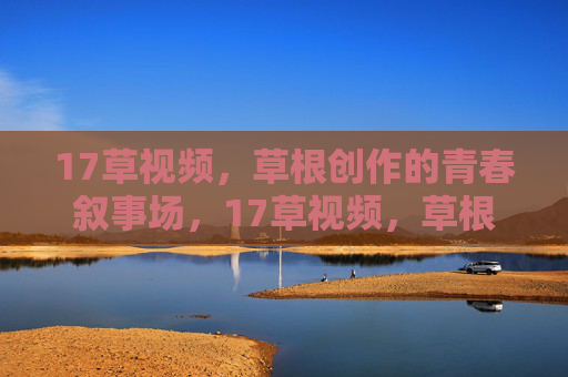17草视频，草根创作的青春叙事场，17草视频，草根创作的青春叙事场