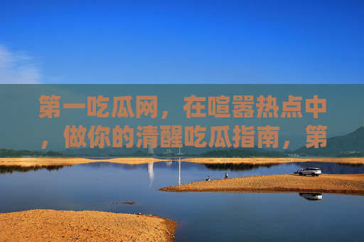 第一吃瓜网,在喧嚣热点中,做你的清醒吃瓜指南,第一吃瓜网,喧嚣热点的清醒吃瓜指南